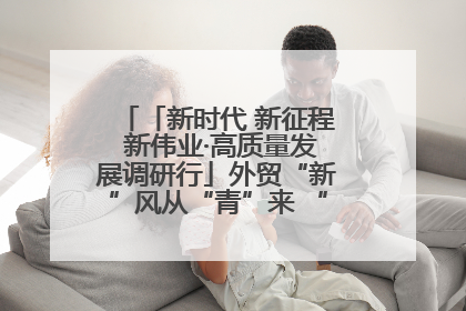 「新时代 新征程 新伟业·高质量发展调研行」外贸“新”风从“青”来 “双向奔赴”启新程
