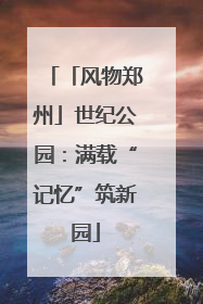 「风物郑州」世纪公园：满载“记忆”筑新园