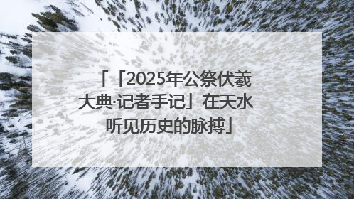 「2025年公祭伏羲大典·记者手记」在天水 听见历史的脉搏