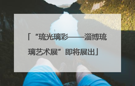 “琉光璃彩——淄博琉璃艺术展”即将展出