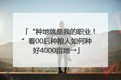 “种地就是我的职业！”看00后种粮人如何种好4000亩地→