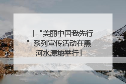 “美丽中国我先行”系列宣传活动在黑河水源地举行