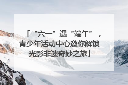 “六一”遇“端午”，青少年活动中心邀你解锁光影非遗奇妙之旅