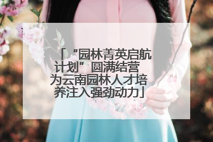 “园林菁英启航计划”圆满结营 为云南园林人才培养注入强劲动力