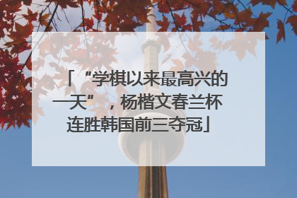 “学棋以来最高兴的一天”，杨楷文春兰杯连胜韩国前三夺冠
