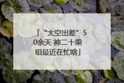 “太空出差”50余天 神二十乘组最近在忙啥