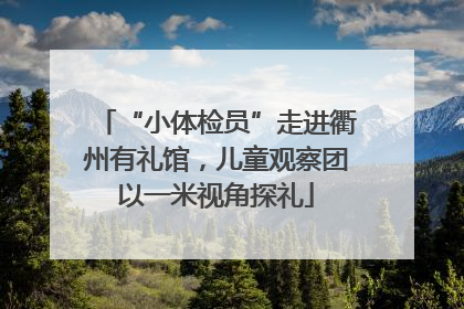 “小体检员”走进衢州有礼馆，儿童观察团以一米视角探礼