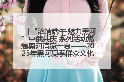 “浓情端午·魅力黑河”中俄共庆 系列活动燃爆黑河清凉一夏——2025年黑河夏季群众文化活动启幕 多元文化赋能边境文旅新高地