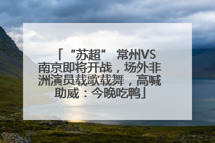 “苏超” 常州VS南京即将开战，场外非洲演员载歌载舞，高喊助威：今晚吃鸭