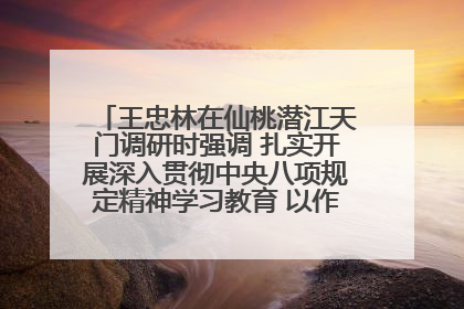 王忠林在仙桃潜江天门调研时强调 扎实开展深入贯彻中央八项规定精神学习教育 以作风建设新成效加快推动高质量发展