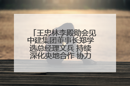 王忠林李殿勋会见中建集团董事长郑学选总经理文兵 持续深化央地合作 协力推动支点建设