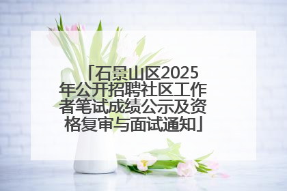 石景山区2025年公开招聘社区工作者笔试成绩公示及资格复审与面试通知