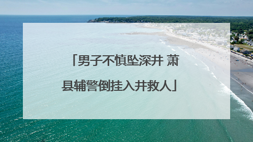 男子不慎坠深井 萧县辅警倒挂入井救人