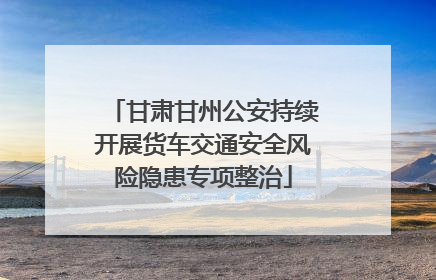 甘肃甘州公安持续开展货车交通安全风险隐患专项整治