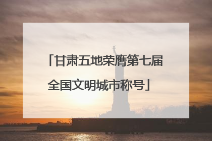 甘肃五地荣膺第七届全国文明城市称号