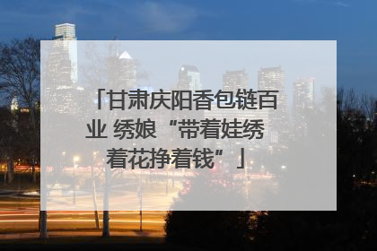 甘肃庆阳香包链百业 绣娘“带着娃绣着花挣着钱”