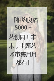 相约良渚5000＋艺创园！未来，主题艺术市集月月都有