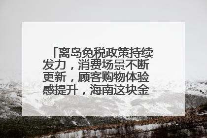 离岛免税政策持续发力，消费场景不断更新，顾客购物体验感提升，海南这块金字招牌够亮！