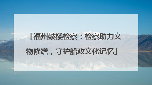 福州鼓楼检察：检察助力文物修缮，守护船政文化记忆