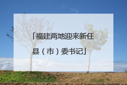 福建两地迎来新任县（市）委书记