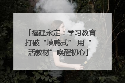 福建永定：学习教育打破“填鸭式” 用“活教材”唤醒初心