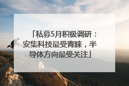 私募5月积极调研：安集科技最受青睐，半导体方向最受关注
