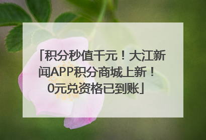 积分秒值千元！大江新闻APP积分商城上新！0元兑资格已到账