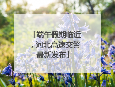 端午假期临近，河北高速交警最新发布