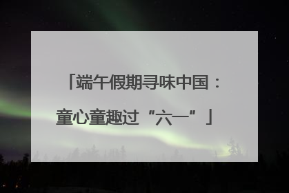 端午假期寻味中国：童心童趣过“六一”