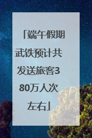端午假期武铁预计共发送旅客380万人次左右