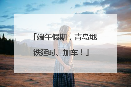端午假期，青岛地铁延时、加车！