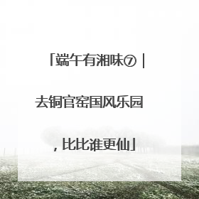 端午有湘味⑦｜去铜官窑国风乐园，比比谁更仙