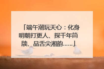 端午潮玩天心：化身明朝打更人、探千年简牍、品舌尖湘韵……