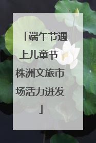 端午节遇上儿童节 株洲文旅市场活力迸发