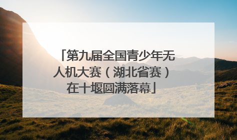 第九届全国青少年无人机大赛（湖北省赛）在十堰圆满落幕