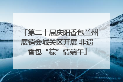 第二十届庆阳香包兰州展销会城关区开展 非遗香包“粽”情端午