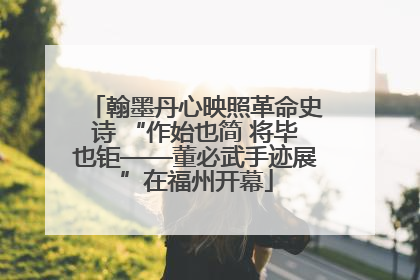 翰墨丹心映照革命史诗 “作始也简 将毕也钜——董必武手迹展”在福州开幕