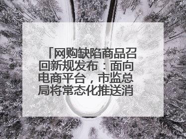 网购缺陷商品召回新规发布：面向电商平台，市监总局将常态化推送消费品召回信息