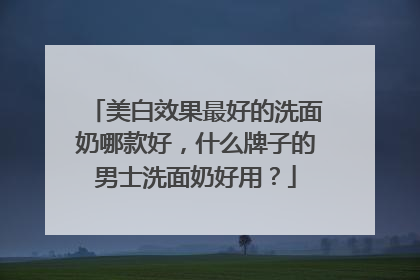 美白效果最好的洗面奶哪款好，什么牌子的男士洗面奶好用？