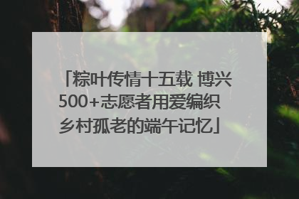 粽叶传情十五载 博兴500+志愿者用爱编织乡村孤老的端午记忆