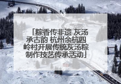 粽香传非遗 灰汤承古韵 杭州余杭四岭村开展传统灰汤粽制作技艺传承活动