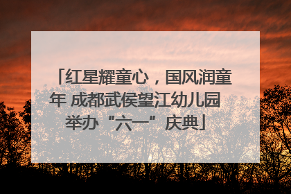 红星耀童心，国风润童年 成都武侯望江幼儿园举办“六一”庆典