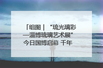 组图｜“琉光璃彩—淄博琉璃艺术展”今日国博启幕 千年窑火绽放京城