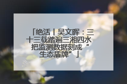 绝活丨吴文晖：三十三载踏遍三湘四水 把监测数据刻成“生态盾牌”