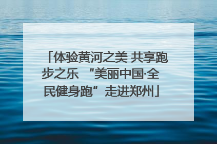 体验黄河之美 共享跑步之乐 “美丽中国·全民健身跑”走进郑州