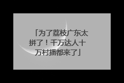 为了荔枝广东太拼了！千万达人十万村播都来了