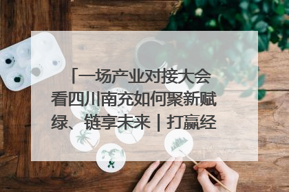 一场产业对接大会 看四川南充如何聚新赋绿、链享未来｜打赢经济发展翻身仗