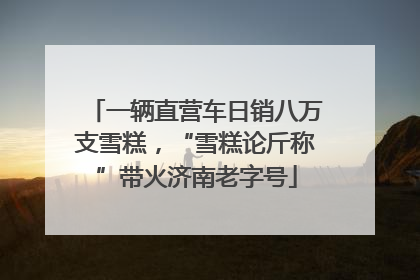 一辆直营车日销八万支雪糕，“雪糕论斤称”带火济南老字号