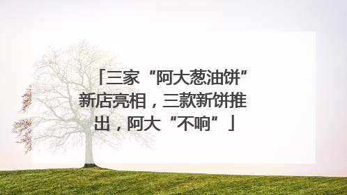 三家“阿大葱油饼”新店亮相，三款新饼推出，阿大“不响”
