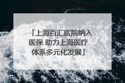 上海百汇医院纳入医保 助力上海医疗体系多元化发展